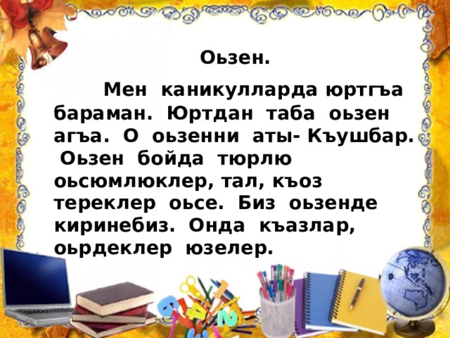  Оьзен.  Мен каникулларда юртгъа бараман. Юртдан таба оьзен агъа. О оьзенни аты- Къушбар. Оьзен бойда тюрлю оьсюмлюклер, тал, къоз тереклер оьсе. Биз оьзенде киринебиз. Онда къазлар, оьрдеклер юзелер. 