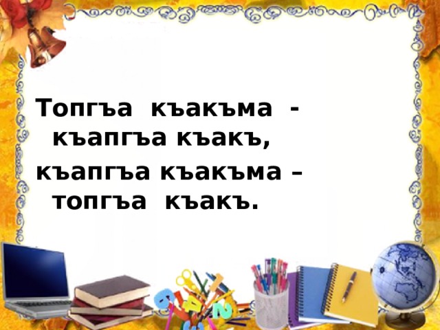 Топгъа къакъма - къапгъа къакъ, къапгъа къакъма – топгъа къакъ. 