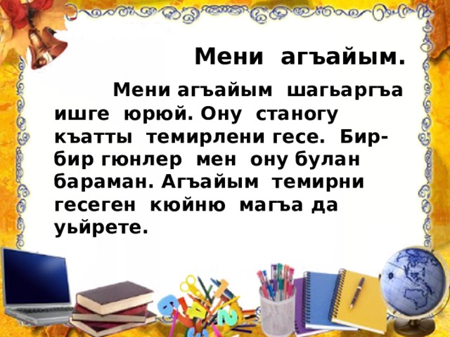  Мени агъайым.  Мени агъайым шагьаргъа ишге юрюй. Ону станогу къатты темирлени гесе. Бир-бир гюнлер мен ону булан бараман. Агъайым темирни гесеген кюйню магъа да уьйрете. 