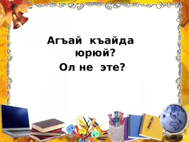 Агъай къайда юрюй? Ол не эте? 