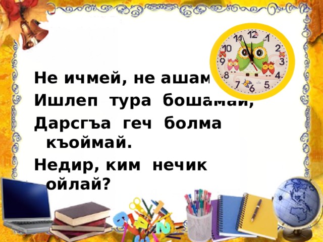 Не ичмей, не ашамай, Ишлеп тура бошамай, Дарсгъа геч болма къоймай. Недир, ким нечик ойлай? 