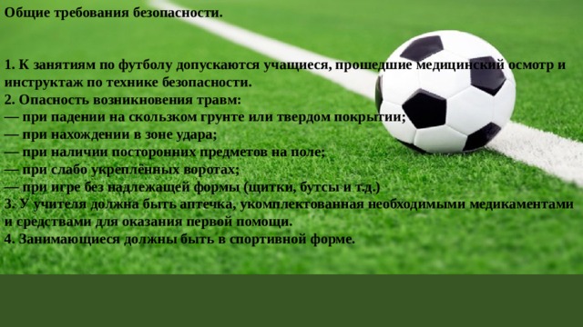 Общие требования безопасности.   1. К занятиям по футболу допускаются учащиеся, прошедшие медицинский осмотр и инструктаж по технике безопасности. 2. Опасность возникновения травм: — при падении на скользком грунте или твердом покрытии; — при нахождении в зоне удара; — при наличии посторонних предметов на поле; — при слабо укреплённых воротах; — при игре без надлежащей формы (щитки, бутсы и т.д.) 3. У учителя должна быть аптечка, укомплектованная необходимыми медикаментами и средствами для оказания первой помощи. 4. Занимающиеся должны быть в спортивной форме.   