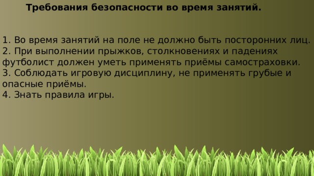   Требования безопасности во время занятий. 1. Во время занятий на поле не должно быть посторонних лиц. 2. При выполнении прыжков, столкновениях и падениях футболист должен уметь применять приёмы самостраховки. 3. Соблюдать игровую дисциплину, не применять грубые и опасные приёмы. 4. Знать правила игры. 