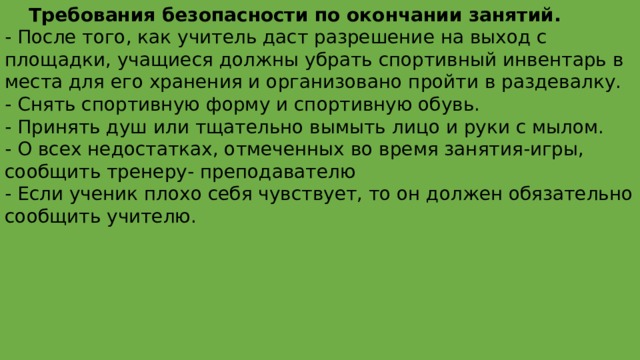  Требования безопасности по окончании занятий. - После того, как учитель даст разрешение на выход с площадки, учащиеся должны убрать спортивный инвентарь в места для его хранения и организовано пройти в раздевалку. - Снять спортивную форму и спортивную обувь. - Принять душ или тщательно вымыть лицо и руки с мылом. - О всех недостатках, отмеченных во время занятия-игры, сообщить тренеру- преподавателю - Если ученик плохо себя чувствует, то он должен обязательно сообщить учителю. 