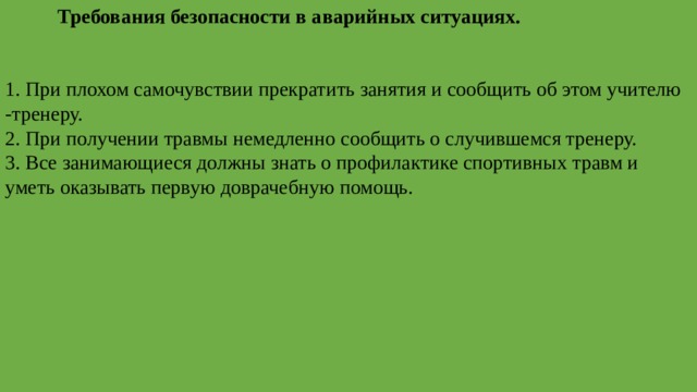   Требования безопасности в аварийных ситуациях. 1.   При плохом самочувствии прекратить занятия и сообщить об этом учителю -тренеру. 2. При получении травмы немедленно сообщить о случившемся тренеру. 3. Все занимающиеся должны знать о профилактике спортивных травм и уметь оказывать первую доврачебную помощь. 