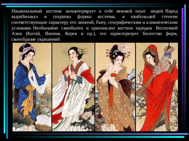Национальный  костюм  концентрирует в себе вековой опыт  людей. Народ вырабатывал и сохранял формы костюма, в наибольшей степени соответствующие характеру его занятий, быту, географическим и климатическим условиям. Необычайно самобытен и оригинален костюм народов  Восточной Азии (Китай, Япония, Корея и пр.), его характеризует богатство форм, своеобразие украшений 