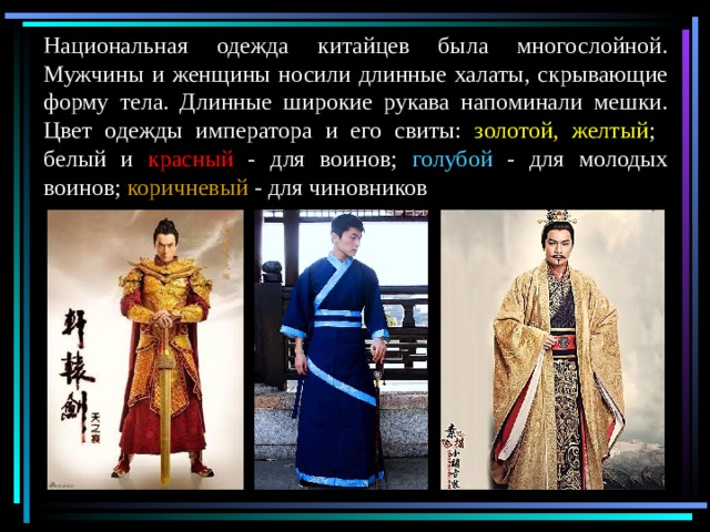 Национальная одежда китайцев была многослойной. Мужчины и женщины носили длинные халаты, скрывающие форму тела. Длинные широкие рукава напоминали мешки. Цвет одежды императора и его свиты: золотой, желтый ; белый и красный - для воинов; голубой - для молодых воинов; коричневый - для чиновников 
