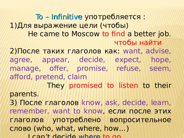 To – Infinitive употребляется : Для выражение цели (чтобы)  He came to Moscow to find a better job.  чтобы найти  После таких глаголов как: want, advise, agree, appear, decide, expect, hope, manage, offer, promise, refuse, seem, afford, pretend, claim  They promised to listen to their parents. 3) После глаголов know, ask, decide, learn, remember, want to know , если после этих глаголов употреблено вопросительное слово ( who, what, where, how… )  I can’t decide where  to go . 