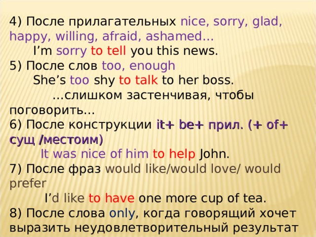 4) После прилагательных nice, sorry, glad, happy, willing, afraid, ashamed…  I’m sorry  to tell you this news. 5) После слов too, enough  She’s too shy to talk to her boss.  … слишком застенчивая, чтобы поговорить… 6) После конструкции it+ be+ прил. (+ of+ сущ /местоим )  It was nice of him to help John. 7) После фраз would like/would love/ would prefer  I’ d like to have one more cup of tea. 8) После слова only , когда говорящий хочет выразить неудовлетворительный результат   He rushed to the door only  to discover it was locked. 