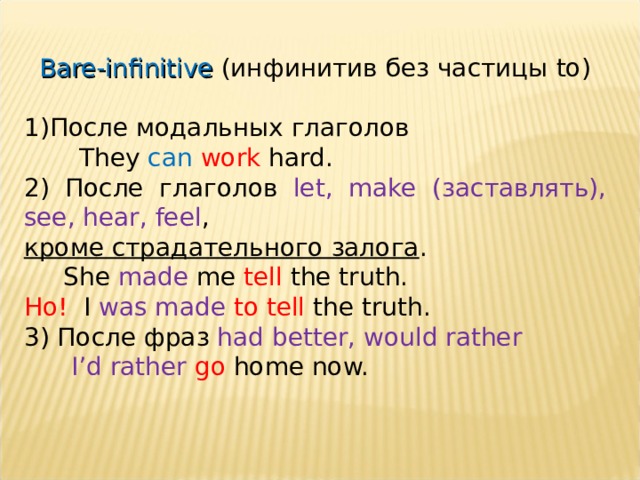 Bare-infinitive ( инфинитив без частицы to) После модальных глаголов  They can  work hard. 2) После глаголов let, make  ( заставлять ) , see, hear, feel , кроме страдательного залога .  She made me tell the truth. Но! I was made to tell the truth. 3) После фраз had better, would rather  I’d rather go home now. 