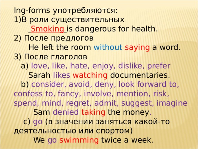 Ing-forms употребляются: В роли существительных   Smoking  is dangerous for health. 2) После предлогов  He left the room without  saying a word. 3) После глаголов  а) love, like, hate, enjoy, dislike, prefer  Sarah likes  watching documentaries.  b) consider, avoid, deny, look forward to, confess to, fancy, involve, mention, risk, spend, mind, regret, admit, suggest, imagine  Sam denied taking  the money .  c) go (в значении заняться какой-то деятельностью или спортом)  We go  swimming twice a week. 