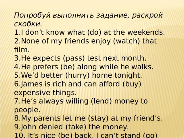 Попробуй выполнить задание, раскрой скобки. 1. I don’t know what (do) at the weekends. 2. None of my friends enjoy (watch) that film. 3. He expects (pass) test next month. 4. He prefers (be) along while he walks. 5. We’d better (hurry) home tonight. 6. James is rich and can afford (buy) expensive things. 7. He’s always willing (lend) money to people. 8. My parents let me (stay) at my friend’s. 9. John denied (take) the money. 10. It’s nice (be) back. I can’t stand (go) away for a long time. 