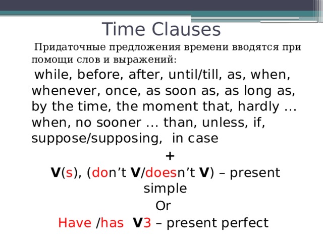 Time Clauses  Придаточные предложения времени вводятся при помощи слов и выражений:  while, before, after, until/till, as, when, whenever, once, as soon as, as long as, by the time, the moment that, hardly … when, no sooner … than, unless, if, suppose/supposing, in case  +  V ( s ), ( do n’t V / does n’t V ) – present simple Or Have / has  V 3 – present perfect 