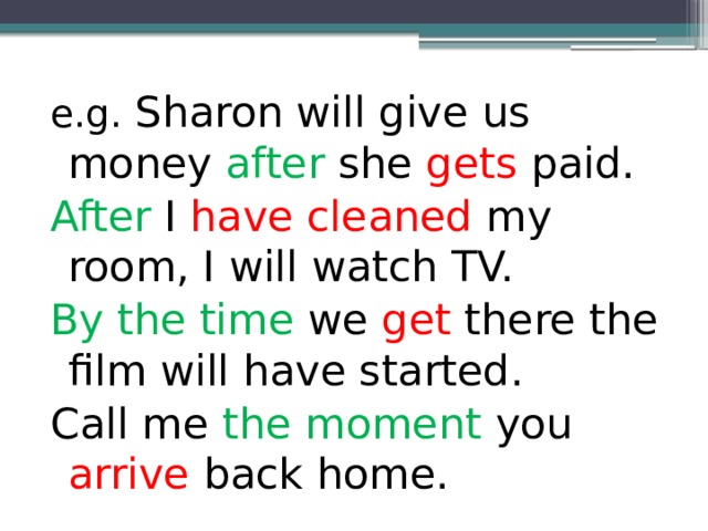 e.g. Sharon will give us money after she gets paid. After I have cleaned my room, I will watch TV. By the time we get there the film will have started. Call me the moment you arrive back home. 