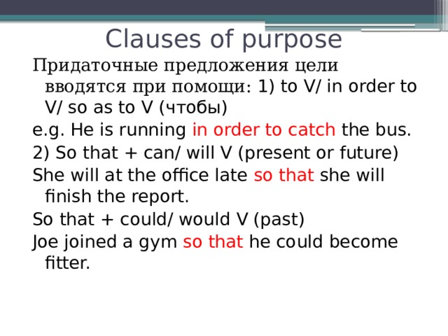 Clauses of purpose Придаточные предложения цели вводятся при помощи: 1) to V/ in order to V/ so as to V (чтобы) e.g. He is running in order to catch the bus. 2) So that + can/ will V (present or future) She will at the office late so that she  will finish the report. So that + could/ would V (past) Joe joined a gym so that he could become fitter. 