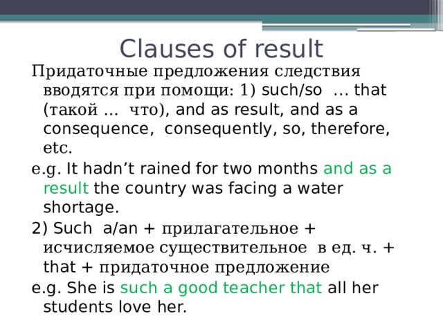 Clauses of result Придаточные предложения следствия вводятся при помощи: 1) such/so … that ( такой … что) , and as result, and as a consequence, consequently, so, therefore, etc. e.g. It hadn’t rained for two months and as a result the country was facing a water shortage. 2) Such a/an + прилагательное + исчисляемое существительное в ед. ч. + that + придаточное предложение e.g. She is such a good teacher that all her students love her. 