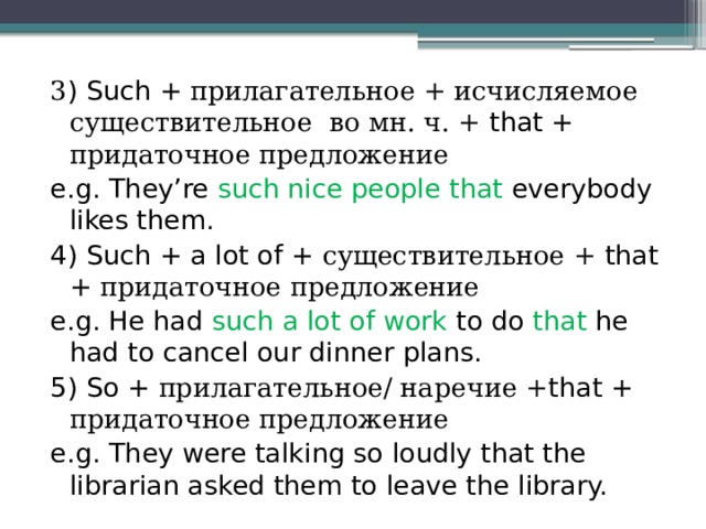 3 ) Such + прилагательное + исчисляемое существительное во мн. ч. + that + придаточное предложение e.g. They’re such nice people that everybody likes them. 4) Such + a lot of + существительное + that + придаточное предложение e.g. He had such a lot of work to do that he had to cancel our dinner plans. 5) So + прилагательное/ наречие + that + придаточное предложение e.g. They were talking so loudly that the librarian asked them to leave the library. 