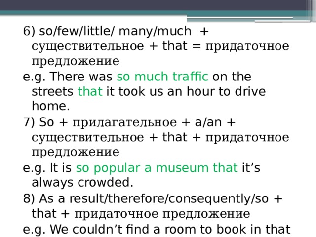 6 ) so/few/little/ many/much + существительное + that = придаточное предложение e.g. There was so much traffic on the streets that it took us an hour to drive home. 7) So + прилагательное + a/an + существительное + that + придаточное предложение e.g. It is so popular a museum that it’s always crowded.  8) As a result/therefore/consequently/so + that + придаточное предложение e.g. We couldn’t find a room to book in that hotel and therefore we had to look elsewhere. 