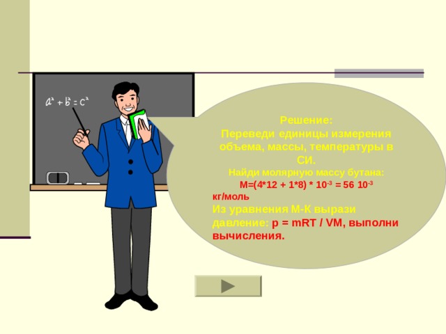 Решение: Переведи единицы измерения объема, массы, температуры в СИ. Найди молярную массу бутана: M=( 4*12 + 1*8) * 10 -3 = 56 10 -3 кг/моль Из уравнения М-К вырази давление: p = mRT / VM , выполни вычисления.  