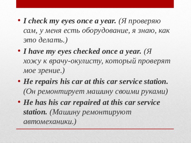 I check my eyes once a year. (Я проверяю сам, у меня есть оборудование, я знаю, как это делать.) I have my eyes checked once a year. (Я хожу к врачу-окулисту, который проверят мое зрение.) He repairs his car at this car service station. (Он ремонтирует машину своими руками) He has his car repaired at this car service station. (Машину ремонтируют автомеханики.) 