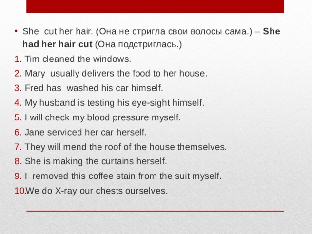 She cut her hair. (Она не стригла свои волосы сама.) – She had her hair cut (Она подстриглась.) Tim cleaned the windows. Mary usually delivers the food to her house. Fred has washed his car himself. My husband is testing his eye-sight himself. I will check my blood pressure myself. Jane serviced her car herself. They will mend the roof of the house themselves. She is making the curtains herself. I removed this coffee stain from the suit myself. We do X-ray our chests ourselves. 