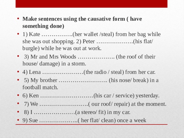 Make sentences using the causative form ( have something done) 1) Kate …………….(her wallet /steal) from her bag while she was out shopping. 2) Peter ……………….(his flat/ burgle) while he was out at work.  3) Mr and Mrs Woods ………………. (the roof of their house/ damage) in a storm. 4) Lena …………………(the radio / steal) from her car.  5) My brother ……………………. (his nose/ break) in a football match. 6) Ken ………………………(his car / service) yesterday.  7) We …………………….( our roof/ repair) at the moment.  8) I …………………(a stereo/ fit) in my car. 9) Sue ………………..( her flat/ clean) once a week 