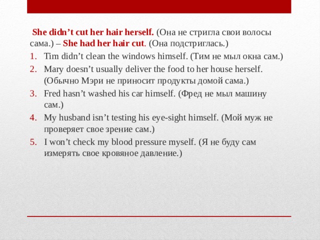   She didn’t cut her hair herself. (Она не стригла свои волосы сама.) – She had her hair cut .  (Она подстриглась.) Tim didn’t clean the windows himself. (Тим не мыл окна сам.) Mary doesn’t usually deliver the food to her house herself. (Обычно Мэри не приносит продукты домой сама.) Fred hasn’t washed his car himself. (Фред не мыл машину сам.) My husband isn’t testing his eye-sight himself. (Мой муж не проверяет свое зрение сам.) I won’t check my blood pressure myself. (Я не буду сам измерять свое кровяное давление.) 