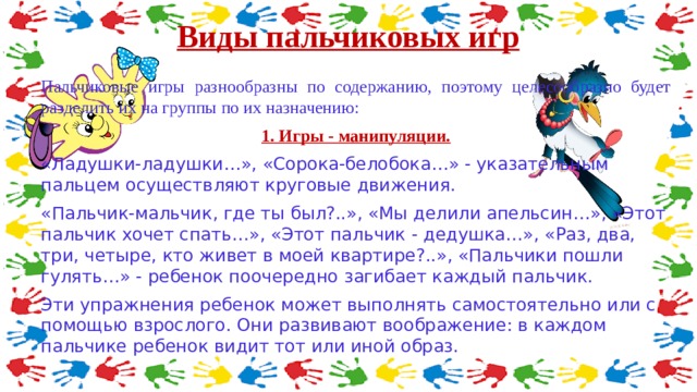 Виды пальчиковых игр   Пальчиковые игры разнообразны по содержанию, поэтому целесообразно будет разделить их на группы по их назначению: 1. Игры - манипуляции. «Ладушки-ладушки…», «Сорока-белобока…» - указательным пальцем осуществляют круговые движения. «Пальчик-мальчик, где ты был?..», «Мы делили апельсин…», «Этот пальчик хочет спать…», «Этот пальчик - дедушка…», «Раз, два, три, четыре, кто живет в моей квартире?..», «Пальчики пошли гулять…» - ребенок поочередно загибает каждый пальчик. Эти упражнения ребенок может выполнять самостоятельно или с помощью взрослого. Они развивают воображение: в каждом пальчике ребенок видит тот или иной образ. 