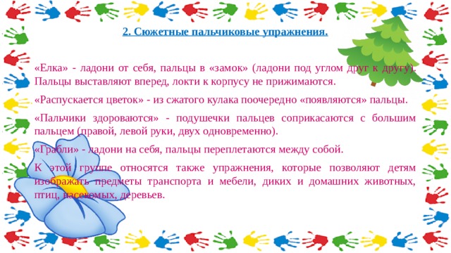 2. Сюжетные пальчиковые упражнения.  «Елка» - ладони от себя, пальцы в «замок» (ладони под углом друг к другу). Пальцы выставляют вперед, локти к корпусу не прижимаются. «Распускается цветок» - из сжатого кулака поочередно «появляются» пальцы. «Пальчики здороваются» - подушечки пальцев соприкасаются с большим пальцем (правой, левой руки, двух одновременно). «Грабли» - ладони на себя, пальцы переплетаются между собой. К этой группе относятся также упражнения, которые позволяют детям изображать предметы транспорта и мебели, диких и домашних животных, птиц, насекомых, деревьев. 