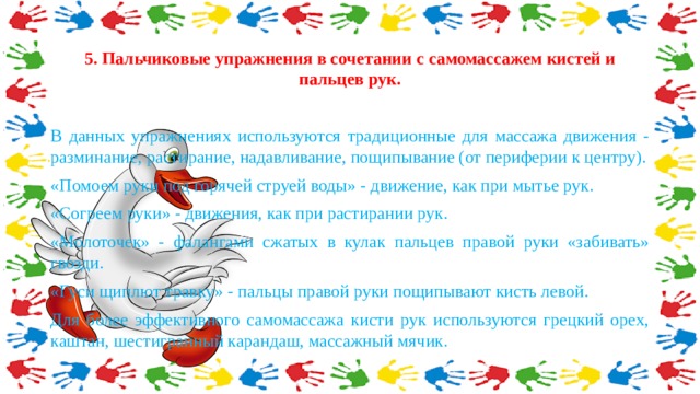 5. Пальчиковые упражнения в сочетании с самомассажем кистей и пальцев рук. В данных упражнениях используются традиционные для массажа движения - разминание, растирание, надавливание, пощипывание (от периферии к центру). «Помоем руки под горячей струей воды» - движение, как при мытье рук. «Согреем руки» - движения, как при растирании рук. «Молоточек» - фалангами сжатых в кулак пальцев правой руки «забивать» гвозди. «Гуси щиплют травку» - пальцы правой руки пощипывают кисть левой. Для более эффективного самомассажа кисти рук используются грецкий орех, каштан, шестигранный карандаш, массажный мячик. 