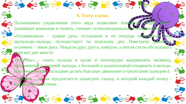 6. Театр в руке. Пальчиковые упражнения этого вида позволяют повысить общий тонус, развивают внимание и память, снимает психоэмоциональное напряжение. «Осьминожки» - правая рука, осторожно и по очереди передвигая свои щупальцы-пальцы, путешествует по морскому дну. Навстречу движется осьминог - левая рука. Увидели друг друга, замерли, а потом стали обследовать морское дно вместе. «Бабочка» - сжать пальцы в кулак и поочередно выпрямлять мизинец, безымянный и средний пальцы, а большой и указательный соединить в кольцо. Выпрямленными пальцами делать быстрые движения («трепетание пальцев»). «Сказка» - детям предлагается разыграть сказку, в которой каждый палец - какой-либо персонаж. 