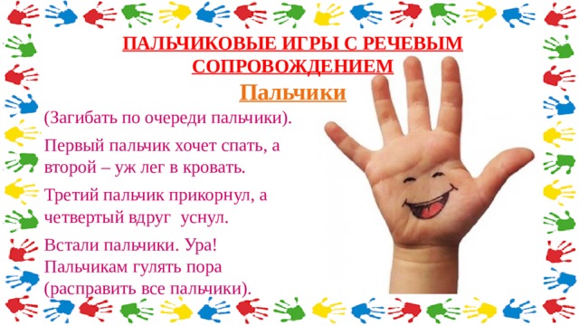 ПАЛЬЧИКОВЫЕ ИГРЫ С РЕЧЕВЫМ СОПРОВОЖДЕНИЕМ  Пальчики   (Загибать по очереди пальчики). Первый пальчик хочет спать, а второй – уж лег в кровать. Третий пальчик прикорнул, а четвертый вдруг уснул. Встали пальчики. Ура! Пальчикам гулять пора (расправить все пальчики). 