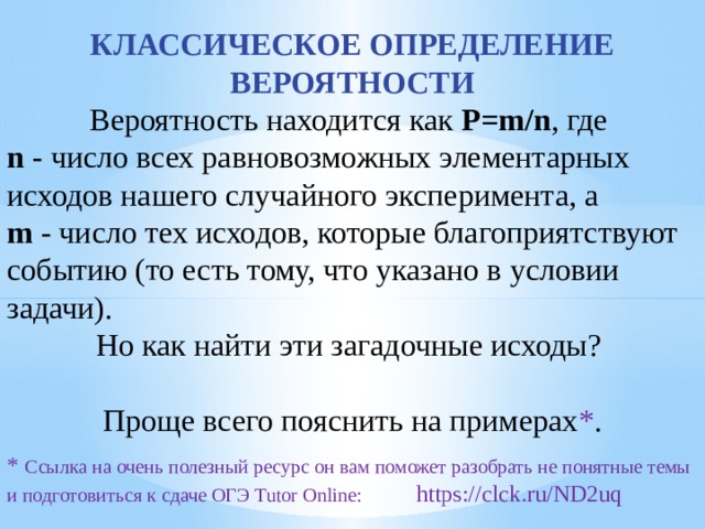 КЛАССИЧЕСКОЕ ОПРЕДЕЛЕНИЕ ВЕРОЯТНОСТИ Вероятность находится как  P=m/n , где  n  - число всех равновозможных элементарных исходов нашего случайного эксперимента, а   m  - число тех исходов, которые благоприятствуют событию (то есть тому, что указано в условии задачи). Но как найти эти загадочные исходы? Проще всего пояснить на примерах * . * Ссылка на очень полезный ресурс он вам поможет разобрать не понятные темы и подготовиться к сдаче ОГЭ Tutor Online: https://clck.ru/ND2uq 