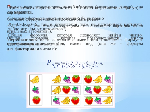   Пример всех перестановок из n=3 объектов (различных фигур) - на картинке. Согласно формуле ниже, их должно быть ровно  =3!=1⋅2⋅3=6, так и получается (вам не напоминает картинка табло игральных автоматов?). Общая формула, которая позволяет  найти число перестановок  из  n  элементов, имеет вид (она же - формула для  факториала  числа n):  =n!=1⋅ 2⋅ 3⋅...⋅ (n−1)⋅ n. 