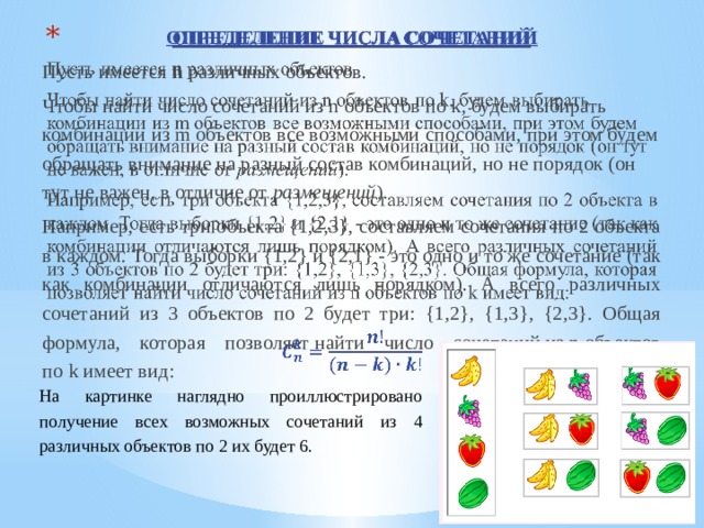 ОПРЕДЕЛЕНИЕ ЧИСЛА СОЧЕТАНИЙ   Пусть имеется  n  различных объектов. Чтобы найти число сочетаний из n объектов по k, будем выбирать комбинации из m объектов все возможными способами, при этом будем обращать внимание на разный состав комбинаций, но не порядок (он тут не важен, в отличие от размещений ). Например, есть три объекта {1,2,3}, составляем сочетания по 2 объекта в каждом. Тогда выборки {1,2} и {2,1} - это одно и то же сочетание (так как комбинации отличаются лишь порядком). А всего различных сочетаний из 3 объектов по 2 будет три: {1,2}, {1,3}, {2,3}. Общая формула, которая позволяет найти число сочетаний из n объектов по k имеет вид:  На картинке наглядно проиллюстрировано получение всех возможных сочетаний из 4 различных объектов по 2 их будет 6. 