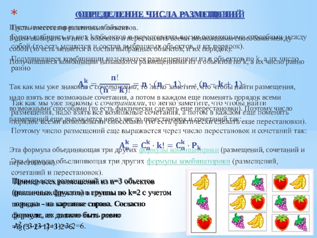 ОПРЕДЕЛЕНИЕ ЧИСЛА РАЗМЕЩЕНИЙ   Пусть имеется  n  различных объектов.  Будем выбирать из них k объектов и переставлять всеми возможными способами между собой (то есть меняется и состав выбранных объектов, и их порядок). Получившиеся комбинации называются размещениями из n объектов по k, а их число равно  Так как мы уже знакомы с  сочетаниями , то легко заметите, что чтобы найти размещения, надо взять все возможные сочетания, а потом в каждом еще поменять порядок всеми возможными способами (то есть фактически сделать еще перестановки). Поэтому число размещений еще выражается через число перестановок и сочетаний так:  Эта формула объединяющая три других  формулы комбинаторики  (размещений, сочетаний и перестановок). Пример всех размещений из n=3 объектов (различных фруктов) в группы по k=2 с учетом порядка - на картинке справа. Согласно формуле, их должно быть ровно   =3⋅(3−2+1)=3⋅2=6.  