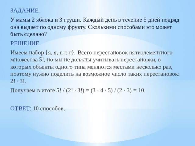 ЗАДАНИЕ.  У мамы 2 яблока и 3 груши. Каждый день в течение 5 дней подряд она выдает по одному фрукту. Сколькими способами это может быть сделано? РЕШЕНИЕ. Имеем набор {я, я, г, г, г}. Всего перестановок пятиэлементного множества 5!, но мы не должны учитывать перестановки, в которых объекты одного типа меняются местами несколько раз, поэтому нужно поделить на возможное число таких перестановок: 2! · 3!. Получаем в итоге 5! / (2! · 3!) = (3 · 4 · 5) / (2 · 3) = 10. ОТВЕТ: 10 способов. 