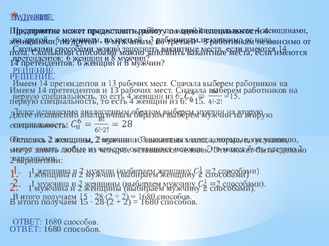   ЗАДАНИЕ.  Предприятие может предоставить работу по одной специальности 4 женщинами, по другой - 6 мужчинам, по третьей - 3 работникам независимо от пола. Сколькими способами можно заполнить вакантные места, если имеются 14 претендентов: 6 женщин и 8 мужчин? РЕШЕНИЕ. Имеем 14 претендентов и 13 рабочих мест. Сначала выберем работников на первую специальность, то есть 4 женщин из 6: =15. Далее независимо аналогичным образом выберем мужчин на вторую специальность: Осталось 2 женщины, 2 мужчин и 3 вакантных места, которые, по условию, могут занять любые из четырех оставшихся человек. Это может быть сделано 2 вариантами: 1 женщина и 2 мужчин (выбираем женщину 2 способами) 1 мужчина и 2 женщины (выбираем мужчину 2 способами). В итого получаем 15 · 28  (2 + 2) = 1680 способов. ОТВЕТ: 1680 способов. 