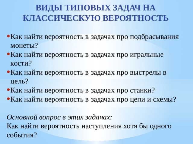 ВИДЫ ТИПОВЫХ ЗАДАЧ НА КЛАССИЧЕСКУЮ ВЕРОЯТНОСТЬ Как найти вероятность в задачах про подбрасывания монеты? Как найти вероятность в задачах про игральные кости? Как найти вероятность в задачах про выстрелы в цель? Как найти вероятность в задачах про станки? Как найти вероятность в задачах про цепи и схемы?  Основной вопрос в этих задачах: Как найти вероятность наступления хотя бы одного события? 