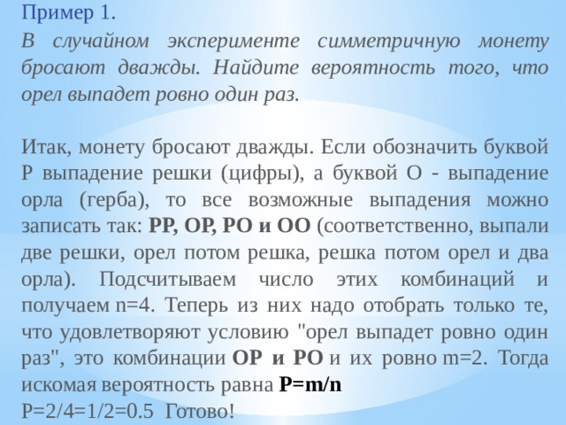 Пример 1.  В случайном эксперименте симметричную монету бросают дважды. Найдите вероятность того, что орел выпадет ровно один раз. Итак, монету бросают дважды. Если обозначить буквой Р выпадение решки (цифры), а буквой О - выпадение орла (герба), то все возможные выпадения можно записать так:  РР, ОР, РО и ОО  (соответственно, выпали две решки, орел потом решка, решка потом орел и два орла). Подсчитываем число этих комбинаций и получаем n=4. Теперь из них надо отобрать только те, что удовлетворяют условию 