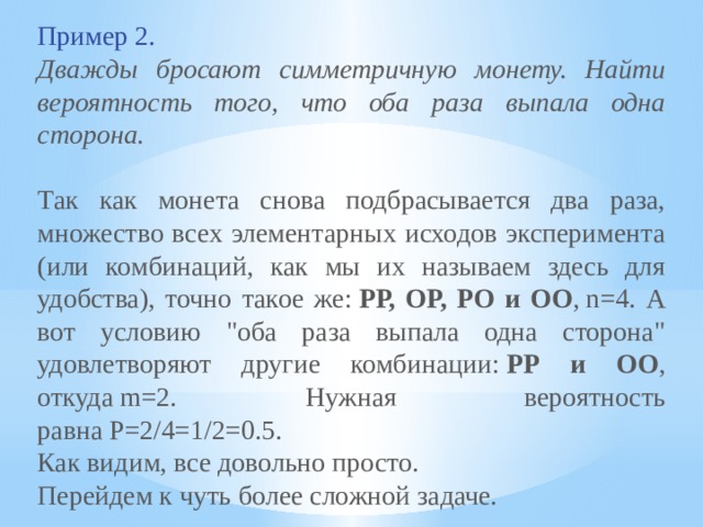 Пример 2.  Дважды бросают симметричную монету. Найти вероятность того, что оба раза выпала одна сторона. Так как монета снова подбрасывается два раза, множество всех элементарных исходов эксперимента (или комбинаций, как мы их называем здесь для удобства), точно такое же:  РР, ОР, РО и ОО , n=4. А вот условию 