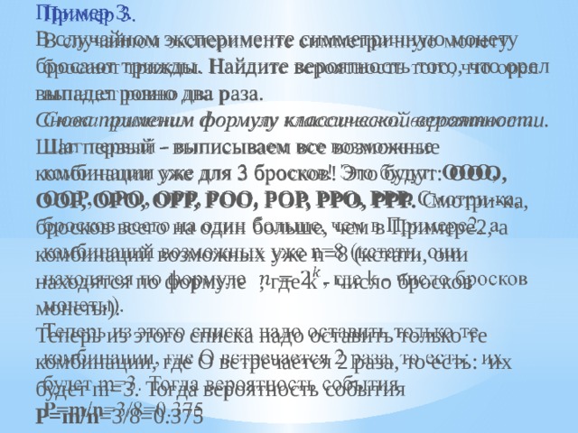 Пример 3.    В случайном эксперименте симметричную монету бросают трижды. Найдите вероятность того, что орел выпадет ровно два раза. Снова применим формулу классической вероятности. Шаг первый - выписываем все возможные комбинации уже для 3 бросков! Это будут:  ООО, ООР, ОРО, ОРР, РОО, РОР, РРО, РРР. Смотри-ка, бросков всего на один больше, чем в Примере2, а комбинаций возможных уже n=8 (кстати, они находятся по формуле   , где k - число бросков монеты). Теперь из этого списка надо оставить только те комбинации, где О встречается 2 раза, то есть:  их будет m=3. Тогда вероятность события  P=m/n =3/8=0.375 