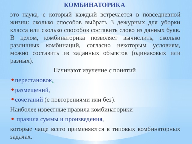 КОМБИНАТОРИКА  это наука, с который каждый встречается в повседневной жизни: сколько способов выбрать 3 дежурных для уборки класса или сколько способов составить слово из данных букв. В целом, комбинаторика позволяет вычислить, сколько различных комбинаций, согласно некоторым условиям, можно составить из заданных объектов (одинаковых или разных). Начинают изучение с понятий  перестановок , размещений, сочетаний  (с повторениями или без). Наиболее известные правила комбинаторики  правила суммы и произведения, которые чаще всего применяются в типовых комбинаторных задачах. 