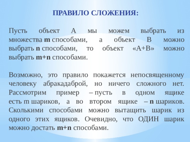 ПРАВИЛО СЛОЖЕНИЯ:  Пусть объект А мы можем выбрать из множества  m  способами, а объект В можно выбрать  n  способами, то объект «А+В» можно выбрать  m+n  способами. Возможно, это правило покажется непосвященному человеку абракадаброй, но ничего сложного нет. Рассмотрим пример – пусть в одном ящике есть m шариков, а во втором ящике –  n  шариков. Сколькими способами можно вытащить шарик из одного этих ящиков. Очевидно, что ОДИН шарик можно достать  m+n  способами. 