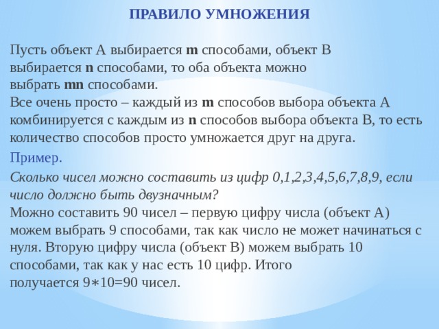 ПРАВИЛО УМНОЖЕНИЯ Пусть объект А выбирается  m  способами, объект В выбирается  n  способами, то оба объекта можно выбрать  mn  способами.  Все очень просто – каждый из  m  способов выбора объекта А комбинируется с каждым из  n  способов выбора объекта В, то есть количество способов просто умножается друг на друга. Пример. Сколько чисел можно составить из цифр 0,1,2,3,4,5,6,7,8,9, если число должно быть двузначным? Можно составить 90 чисел – первую цифру числа (объект А) можем выбрать 9 способами, так как число не может начинаться с нуля. Вторую цифру числа (объект В) можем выбрать 10 способами, так как у нас есть 10 цифр. Итого получается 9∗10=90 чисел. 