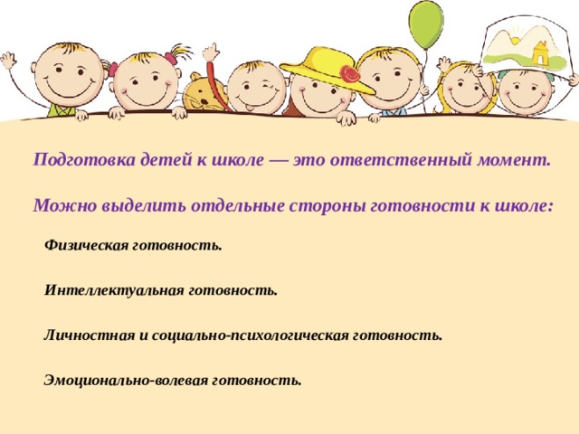 Подготовка детей к школе — это ответственный момент.     Можно выделить отдельные стороны готовности к школе: Физическая готовность. Интеллектуальная готовность. Личностная и социально-психологическая готовность. Эмоционально-волевая готовность. 