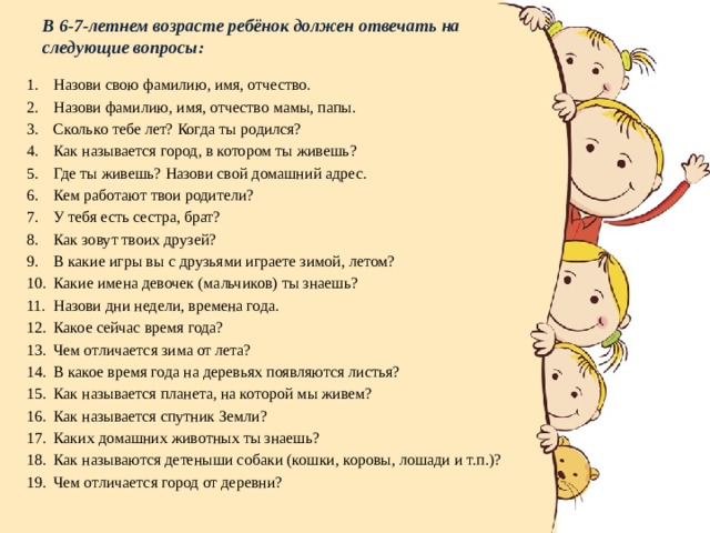 В 6-7-летнем возрасте ребёнок должен отвечать на следующие вопросы: Назови свою фамилию, имя, отчество. Назови фамилию, имя, отчество мамы, папы. Сколько тебе лет? Когда ты родился? Как называется город, в котором ты живешь? Где ты живешь? Назови свой домашний адрес. Кем работают твои родители? У тебя есть сестра, брат? Как зовут твоих друзей? В какие игры вы с друзьями играете зимой, летом? Какие имена девочек (мальчиков) ты знаешь? Назови дни недели, времена года. Какое сейчас время года? Чем отличается зима от лета? В какое время года на деревьях появляются листья? Как называется планета, на которой мы живем? Как называется спутник Земли? Каких домашних животных ты знаешь? Как называются детеныши собаки (кошки, коровы, лошади и т.п.)? Чем отличается город от деревни? 