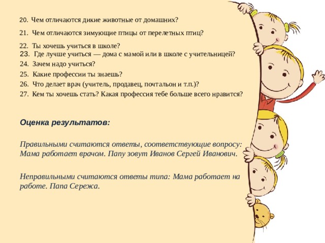 20 . Чем отличаются дикие животные от домашних?  21. Чем отличаются зимующие птицы от перелетных птиц?  22. Ты хочешь учиться в школе?   23. Где лучше учиться — дома с мамой или в школе с учительницей? 24. Зачем надо учиться? 25. Какие профессии ты знаешь? 26. Что делает врач (учитель, продавец, почтальон и т.п.)? Кем ты хочешь стать? Какая профессия тебе больше всего нравится? Оценка результатов:  Правильными считаются ответы, соответствующие вопросу: Мама работает врачом. Папу зовут Иванов Сергей Иванович.  Неправильными считаются ответы типа: Мама работает на работе. Папа Сережа.  