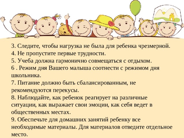   3. Следите, чтобы нагрузка не была для ребенка чрезмерной.  4. Не пропустите первые трудности.  5. Учеба должна гармонично совмещаться с отдыхом.  6 . Режим дня Вашего малыша соотнести с режимом дня школьника.  7. Питание должно быть сбалансированным, не рекомендуются перекусы.  8. Наблюдайте, как ребенок реагирует на различные ситуации, как выражает свои эмоции, как себя ведет в общественных местах.  9. Обеспечьте для домашних занятий ребенку все необходимые материалы. Для материалов отведите отдельное место.      
