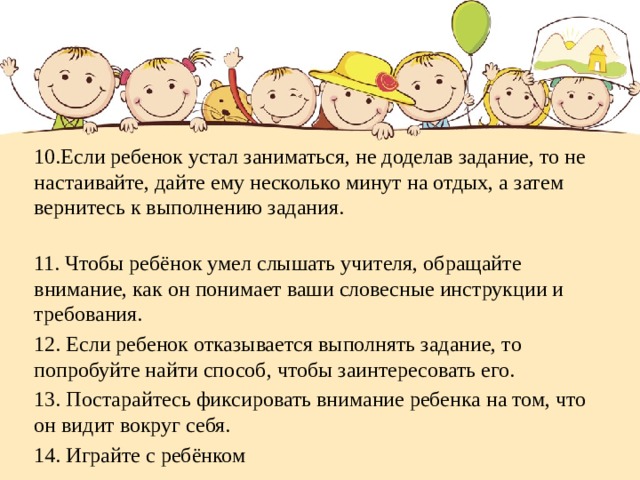 10.Если ребенок устал заниматься, не доделав задание, то не настаивайте, дайте ему несколько минут на отдых, а затем вернитесь к выполнению задания.  11. Чтобы ребёнок умел слышать учителя, обращайте внимание, как он понимает ваши словесные инструкции и требования. 12. Если ребенок отказывается выполнять задание, то попробуйте найти способ, чтобы заинтересовать его. 13. Постарайтесь фиксировать внимание ребенка на том, что он видит вокруг себя. 14. Играйте с ребёнком  
